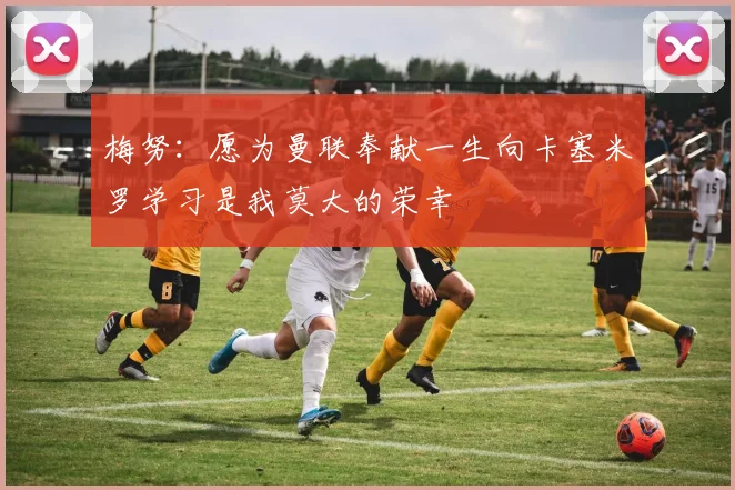 梅努：愿为曼联奉献一生向卡塞米罗学习是我莫大的荣幸