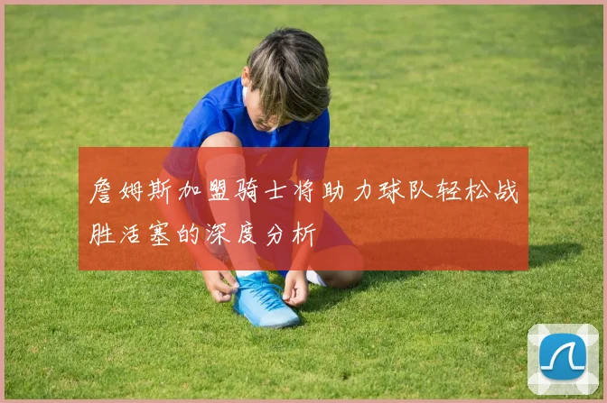 詹姆斯加盟骑士将助力球队轻松战胜活塞的深度分析