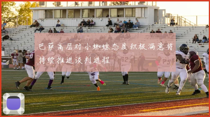 巴萨高层对小蜘蛛态度积极满意将持续推进谈判进程