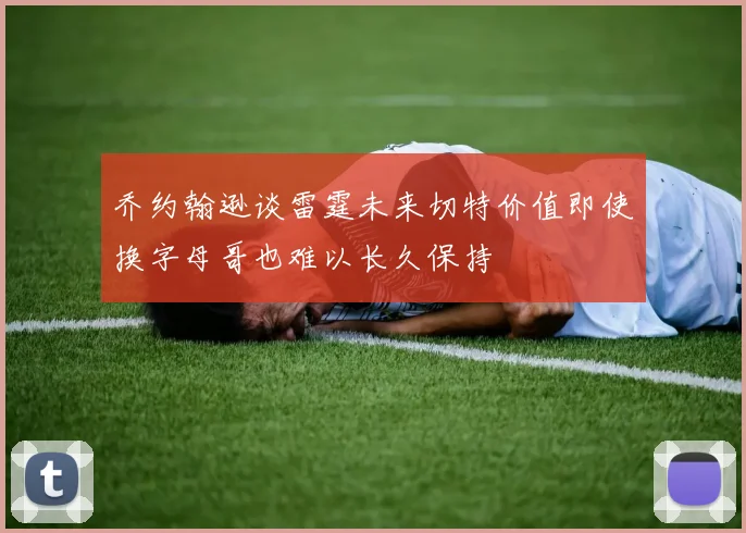 乔约翰逊谈雷霆未来切特价值即使换字母哥也难以长久保持