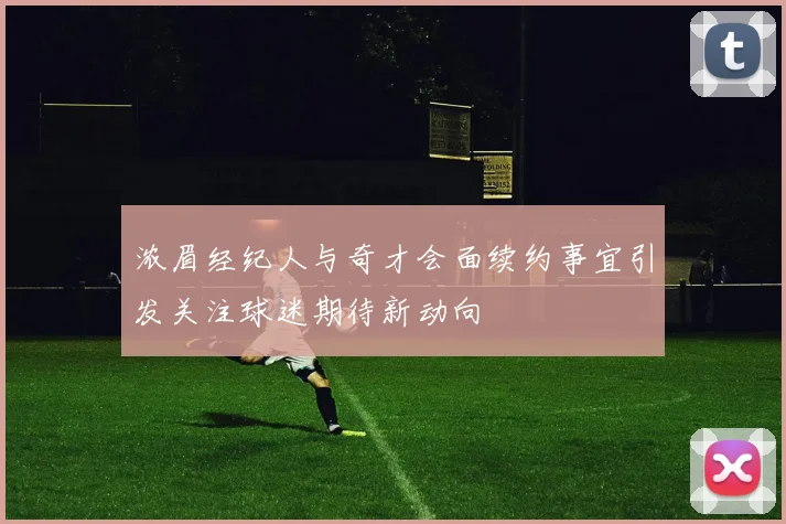 浓眉经纪人与奇才会面续约事宜引发关注球迷期待新动向