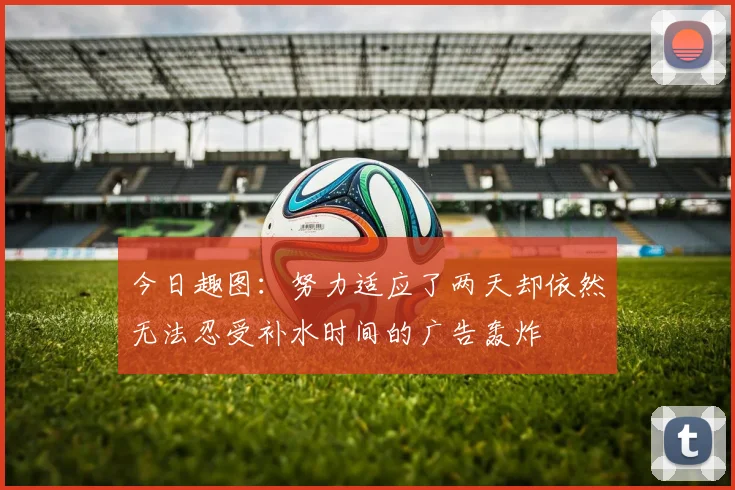 今日趣图：努力适应了两天却依然无法忍受补水时间的广告轰炸