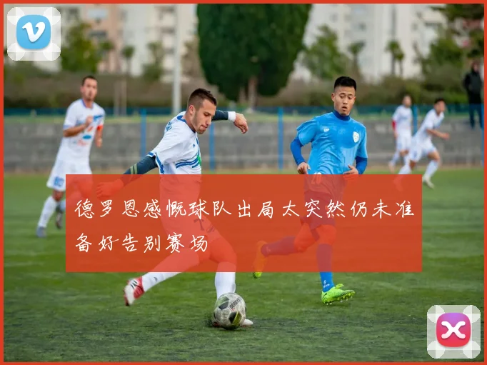 德罗恩感慨球队出局太突然仍未准备好告别赛场