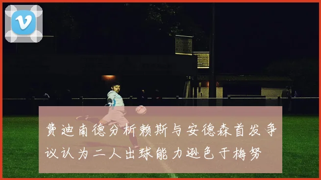 费迪南德分析赖斯与安德森首发争议认为二人出球能力逊色于梅努