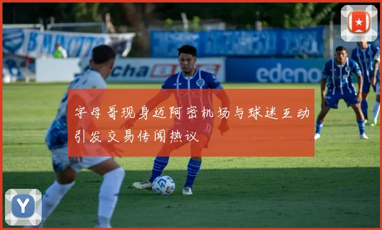 字母哥现身迈阿密机场与球迷互动引发交易传闻热议