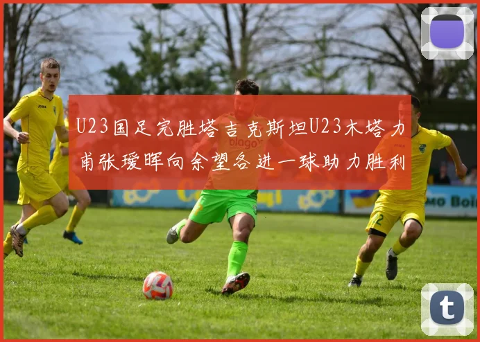 U23国足完胜塔吉克斯坦U23木塔力甫张瑷晖向余望各进一球助力胜利