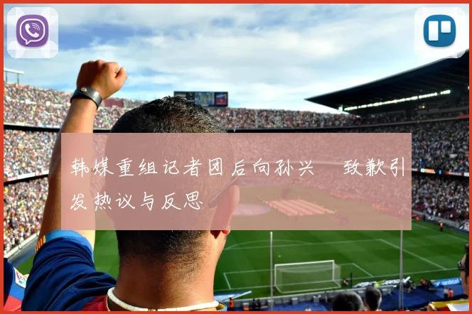 韩媒重组记者团后向孙兴慜致歉引发热议与反思