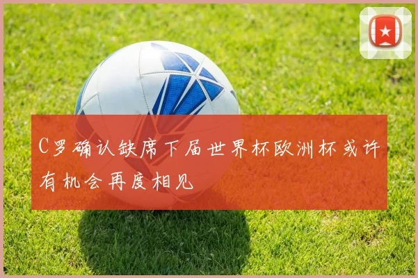 C罗确认缺席下届世界杯欧洲杯或许有机会再度相见