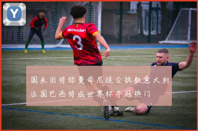 国米旧将称曼奇尼适合执教意大利法国巴西将成世界杯夺冠热门