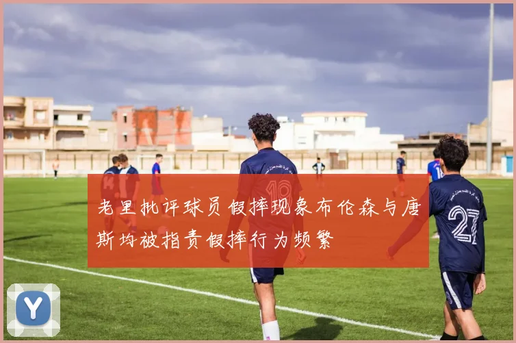 老里批评球员假摔现象布伦森与唐斯均被指责假摔行为频繁