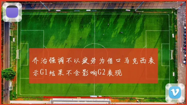 乔治强调不以疲劳为借口马克西表示G1结果不会影响G2表现