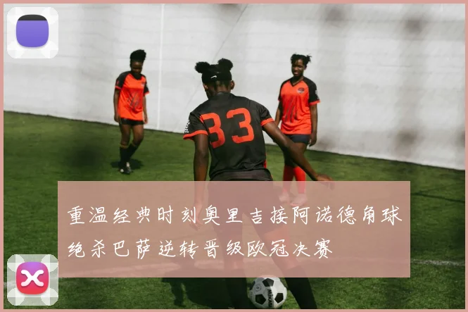 重温经典时刻奥里吉接阿诺德角球绝杀巴萨逆转晋级欧冠决赛