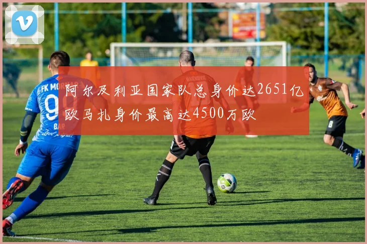 阿尔及利亚国家队总身价达2651亿欧马扎身价最高达4500万欧
