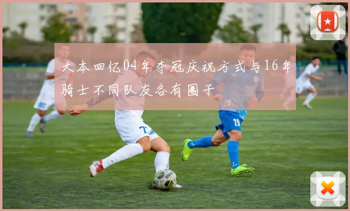 大本回忆04年夺冠庆祝方式与16年骑士不同队友各有圈子