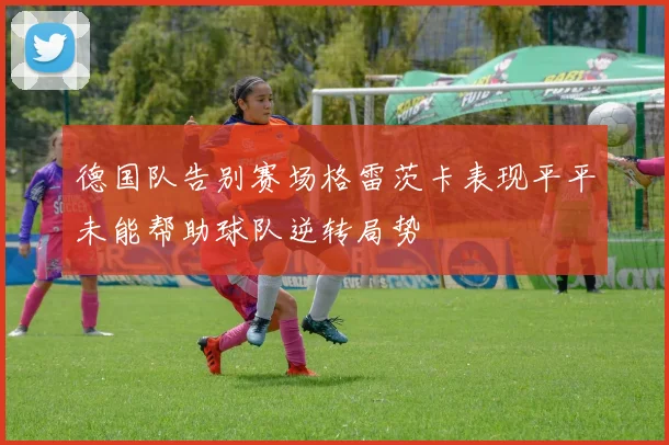 德国队告别赛场格雷茨卡表现平平未能帮助球队逆转局势
