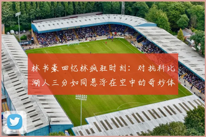 林书豪回忆林疯狂时刻：对抗科比湖人三分如同悬浮在空中的奇妙体验