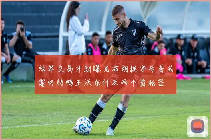 绿军交易计划曝光布朗换字母哥或需怀特鸭王沃尔什及两个首轮签