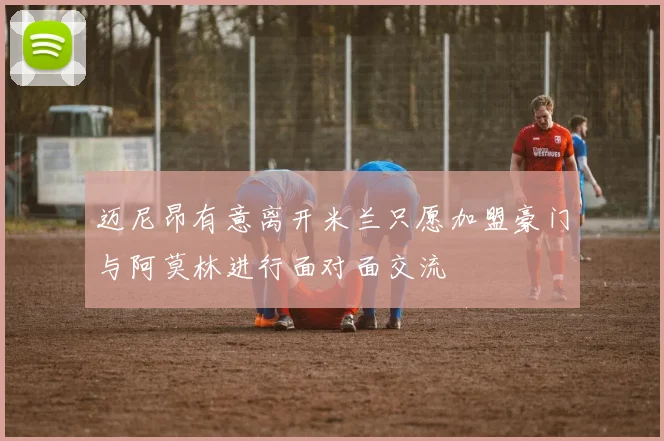 迈尼昂有意离开米兰只愿加盟豪门与阿莫林进行面对面交流