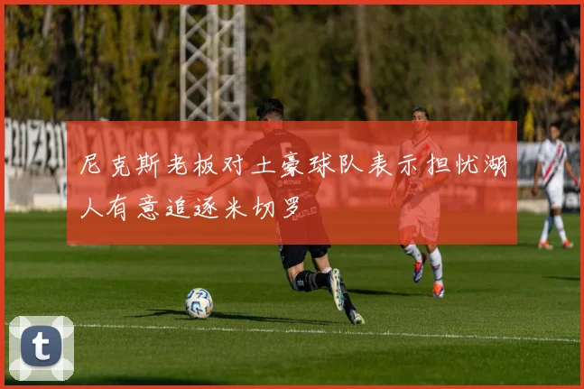 尼克斯老板对土豪球队表示担忧湖人有意追逐米切罗