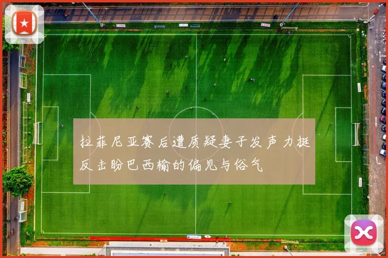 拉菲尼亚赛后遭质疑妻子发声力挺反击盼巴西输的偏见与俗气