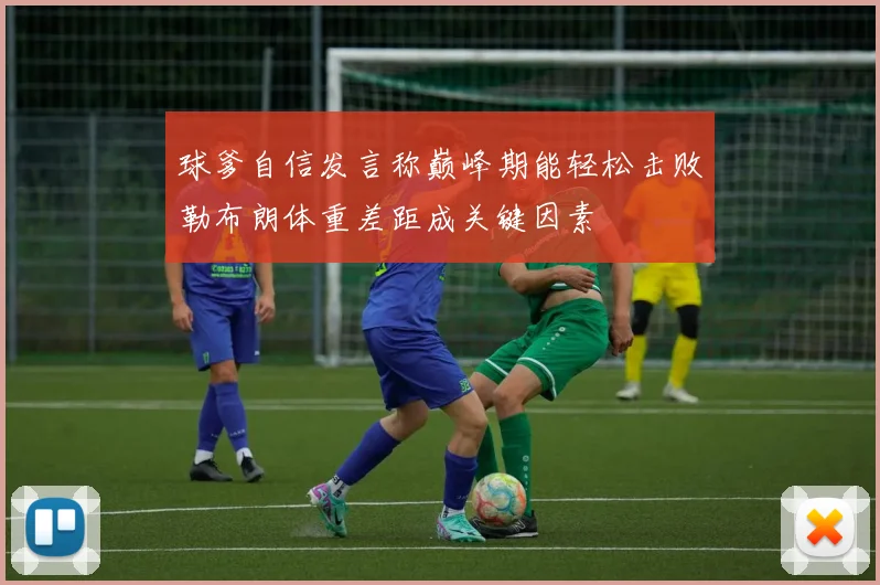 球爹自信发言称巅峰期能轻松击败勒布朗体重差距成关键因素