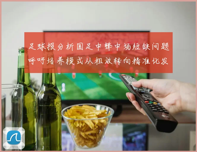 足球报分析国足中锋中场短缺问题呼吁培养模式从粗放转向精准化发展