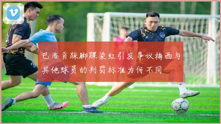 巴洛贡踩脚踝染红引发争议梅西与其他球员的判罚标准为何不同