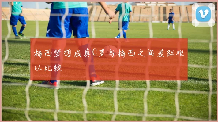 梅西梦想成真C罗与梅西之间差距难以比较